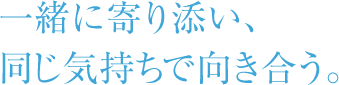 一緒に寄り添い、同じ気持ちで向き合う。
