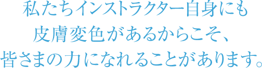 私たちインストラクター自身にも皮膚変色があるからこそ、皆さまの力になれることがあります。