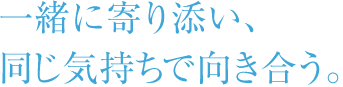 一緒に寄り添い、同じ気持ちで向き合う。